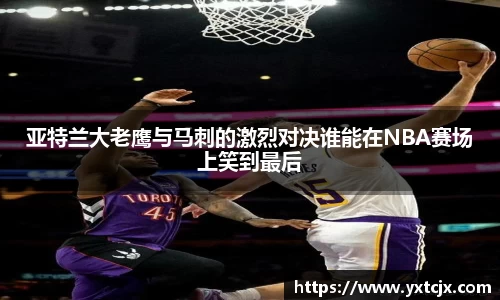 亚特兰大老鹰与马刺的激烈对决谁能在NBA赛场上笑到最后
